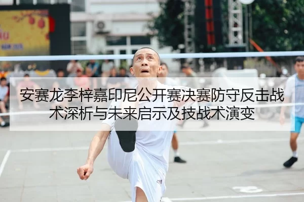 安赛龙李梓嘉印尼公开赛决赛防守反击战术深析与未来启示及技战术演变