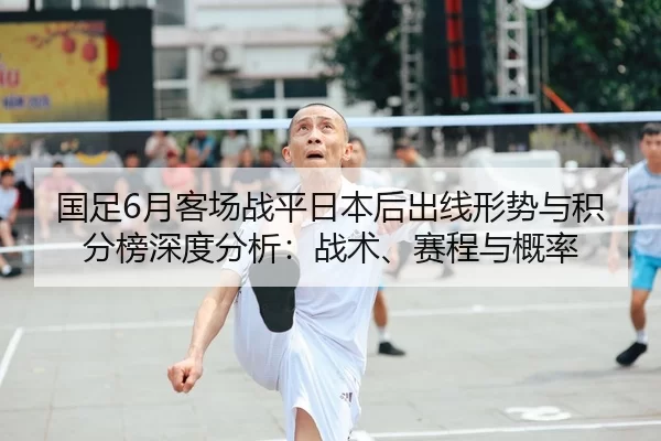 国足6月客场战平日本后出线形势与积分榜深度分析：战术、赛程与概率