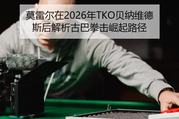 莫雷尔在2026年TKO贝纳维德斯后解析古巴拳击崛起路径