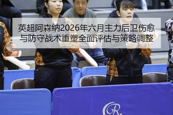 英超阿森纳2026年六月主力后卫伤愈与防守战术重塑全面评估与策略调整